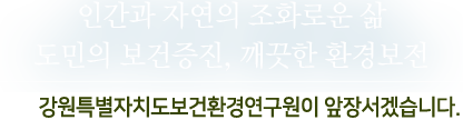 인간과 자연의 조화로운 삶,도민의 보건증진, 깨끗한 환경보전-강원도 보건환경 연구원이 앞장서겠습니다.