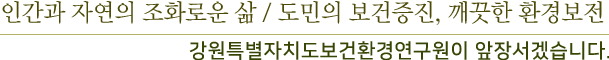 인간과 자연의 조화로운 삶 / 도민의 보건증진, 깨끗한 환경보전-강원특별자치도 보건환경 연구원이 앞장서겠습니다.